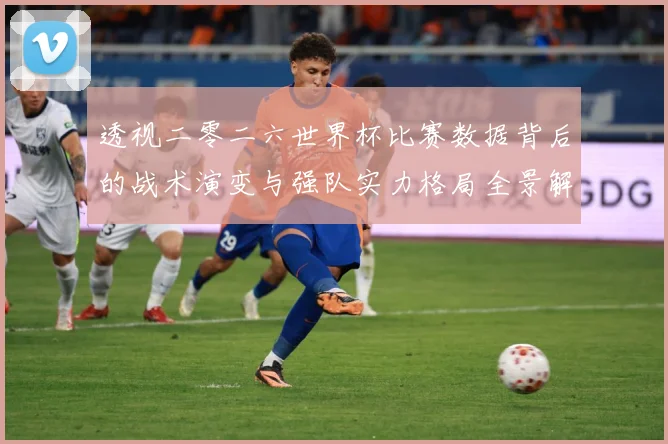 透视二零二六世界杯比赛数据背后的战术演变与强队实力格局全景解数据研判