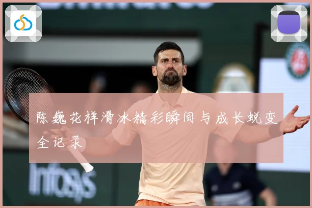 陈巍花样滑冰精彩瞬间与成长蜕变全记录