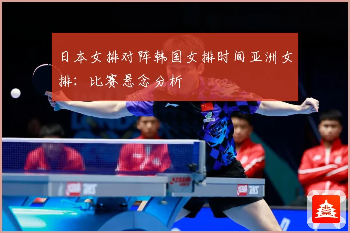日本女排对阵韩国女排时间亚洲女排：比赛悬念分析