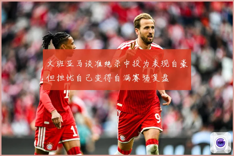文班亚马谈准绝杀中投为表现自豪但担忧自己变得自满赛场复盘