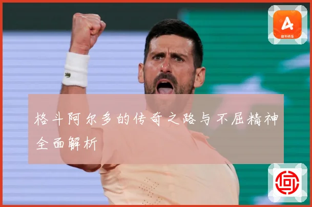 格斗阿尔多的传奇之路与不屈精神全面解析