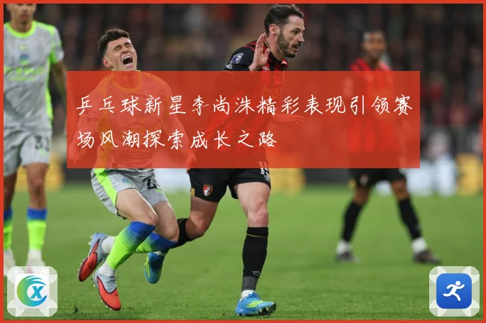乒乓球新星李尚洙精彩表现引领赛场风潮探索成长之路