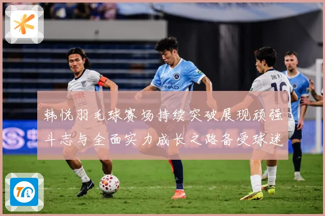 韩悦羽毛球赛场持续突破展现顽强斗志与全面实力成长之路备受球迷关注