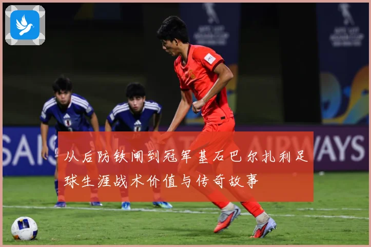 从后防铁闸到冠军基石巴尔扎利足球生涯战术价值与传奇故事
