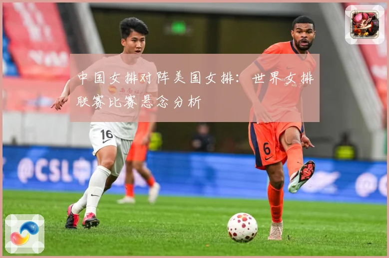 中国女排对阵美国女排：世界女排联赛比赛悬念分析